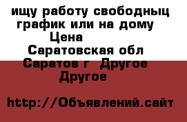 ищу работу свободныц график или на дому › Цена ­ 1 000 - Саратовская обл., Саратов г. Другое » Другое   